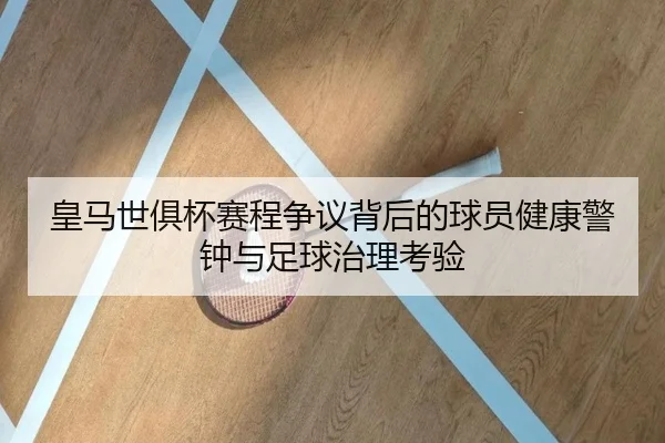 皇马世俱杯赛程争议背后的球员健康警钟与足球治理考验
